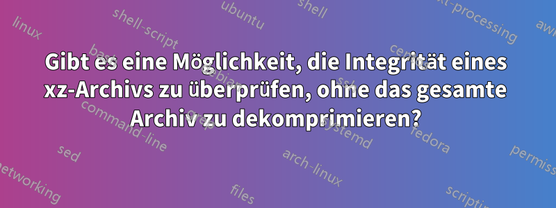 Gibt es eine Möglichkeit, die Integrität eines xz-Archivs zu überprüfen, ohne das gesamte Archiv zu dekomprimieren?