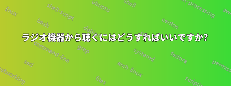 ラジオ機器から聴くにはどうすればいいですか?