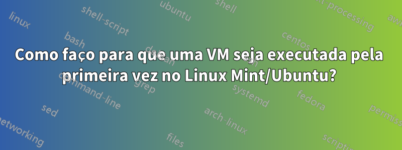 Como faço para que uma VM seja executada pela primeira vez no Linux Mint/Ubuntu?