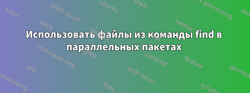 Использовать файлы из команды find в параллельных пакетах