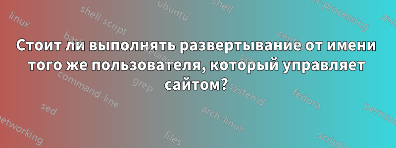 Стоит ли выполнять развертывание от имени того же пользователя, который управляет сайтом?