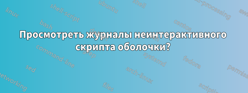 Просмотреть журналы неинтерактивного скрипта оболочки?