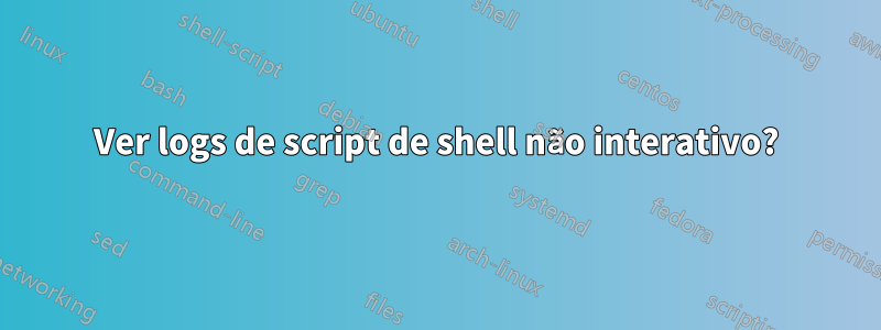 Ver logs de script de shell não interativo?