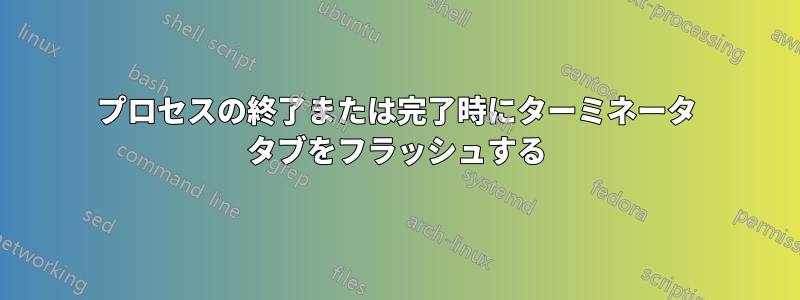 プロセスの終了または完了時にターミネータ タブをフラッシュする