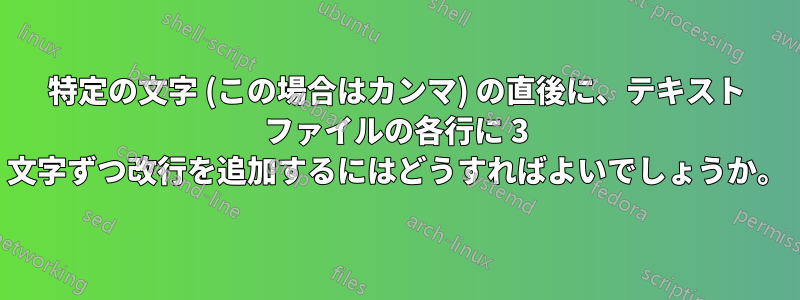 特定の文字 (この場合はカンマ) の直後に、テキスト ファイルの各行に 3 文字ずつ改行を追加するにはどうすればよいでしょうか。