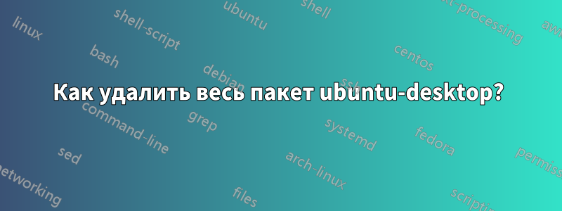 Как удалить весь пакет ubuntu-desktop?