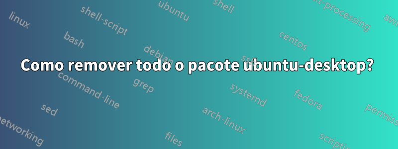 Como remover todo o pacote ubuntu-desktop?