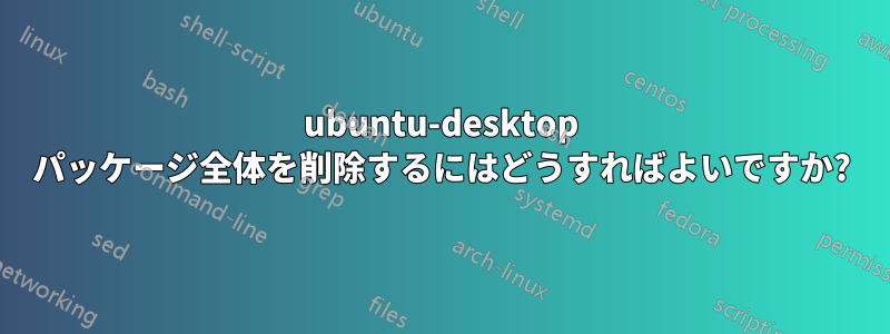 ubuntu-desktop パッケージ全体を削除するにはどうすればよいですか?