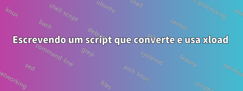 Escrevendo um script que converte e usa xload