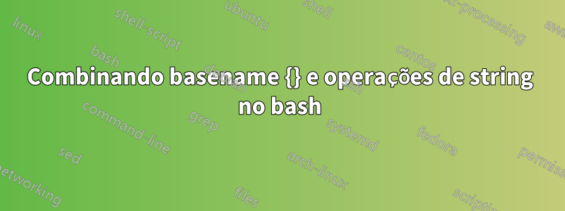 Combinando basename {} e operações de string no bash