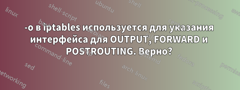 -o в iptables используется для указания интерфейса для OUTPUT, FORWARD и POSTROUTING. Верно?