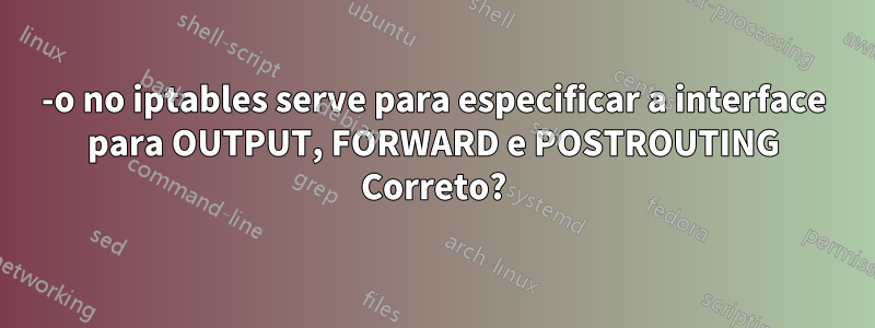 -o no iptables serve para especificar a interface para OUTPUT, FORWARD e POSTROUTING Correto?