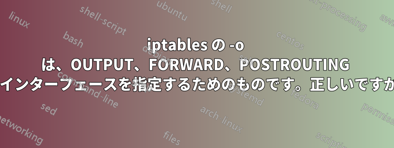 iptables の -o は、OUTPUT、FORWARD、POSTROUTING のインターフェースを指定するためのものです。正しいですか?