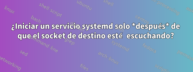 ¿Iniciar un servicio systemd solo *después* de que el socket de destino esté escuchando?