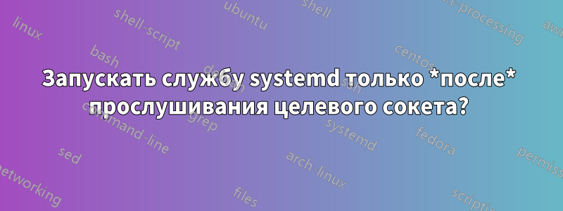 Запускать службу systemd только *после* прослушивания целевого сокета?