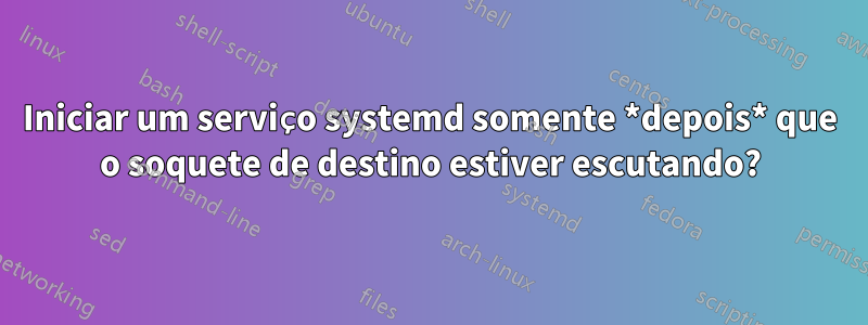 Iniciar um serviço systemd somente *depois* que o soquete de destino estiver escutando?