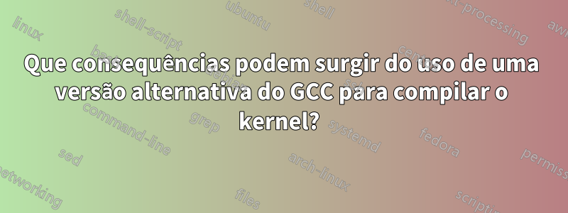 Que consequências podem surgir do uso de uma versão alternativa do GCC para compilar o kernel? 