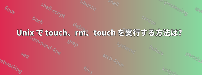 Unix で touch、rm、touch を実行する方法は? 