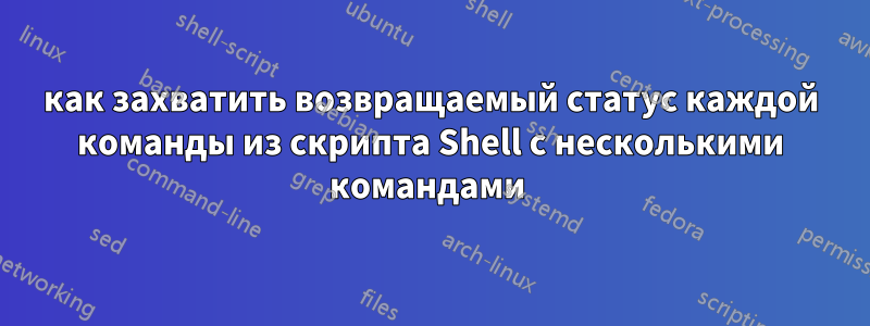 как захватить возвращаемый статус каждой команды из скрипта Shell с несколькими командами 