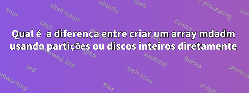 Qual é a diferença entre criar um array mdadm usando partições ou discos inteiros diretamente