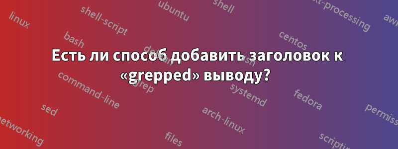 Есть ли способ добавить заголовок к «grepped» выводу? 