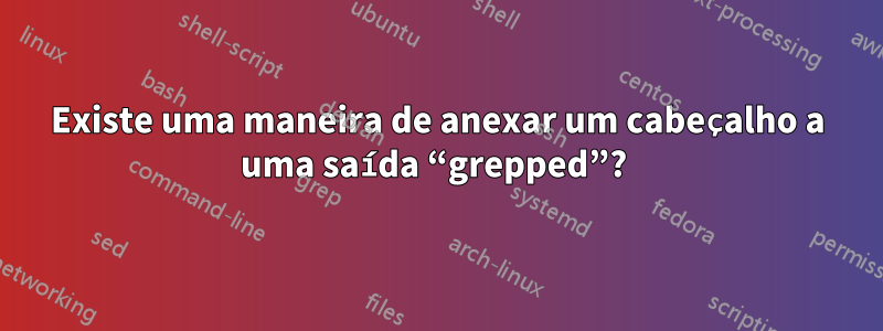 Existe uma maneira de anexar um cabeçalho a uma saída “grepped”? 