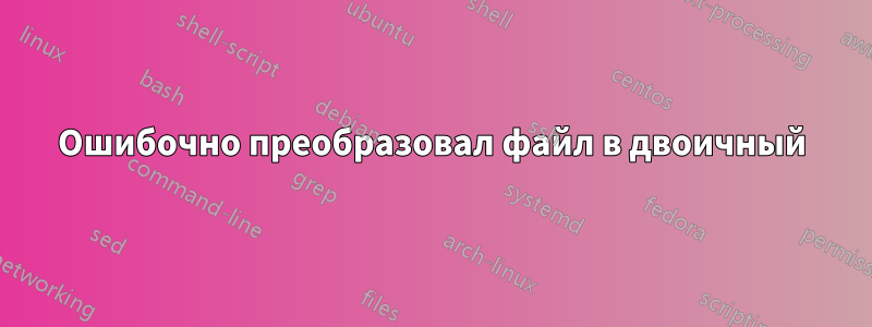 Ошибочно преобразовал файл в двоичный