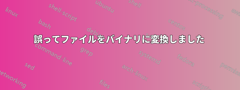 誤ってファイルをバイナリに変換しました