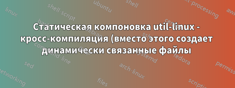 Статическая компоновка util-linux - кросс-компиляция (вместо этого создает динамически связанные файлы)