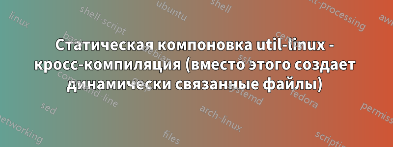 Статическая компоновка util-linux - кросс-компиляция (вместо этого создает динамически связанные файлы)