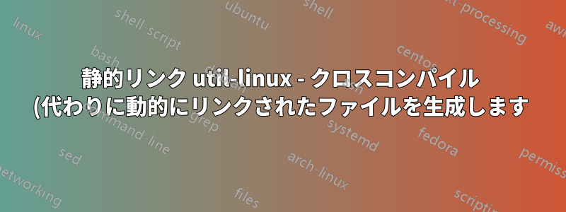 静的リンク util-linux - クロスコンパイル (代わりに動的にリンクされたファイルを生成します)