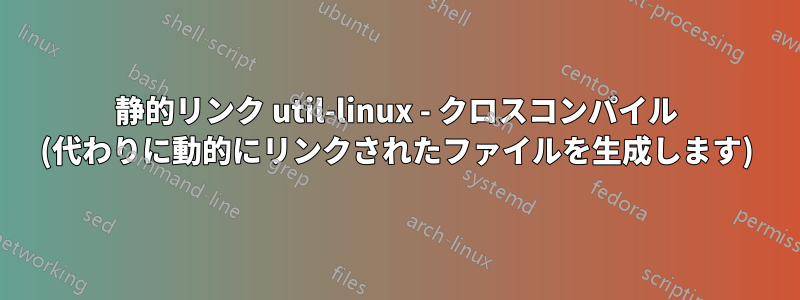 静的リンク util-linux - クロスコンパイル (代わりに動的にリンクされたファイルを生成します)