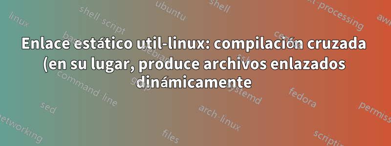 Enlace estático util-linux: compilación cruzada (en su lugar, produce archivos enlazados dinámicamente)
