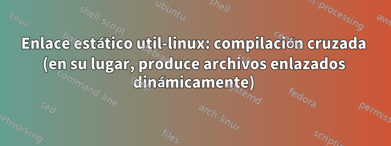 Enlace estático util-linux: compilación cruzada (en su lugar, produce archivos enlazados dinámicamente)