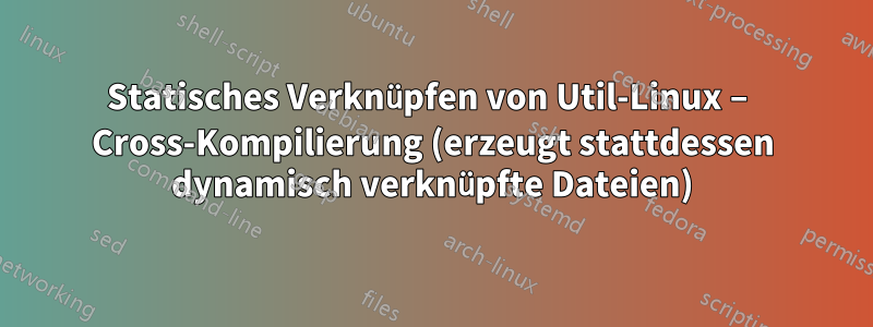 Statisches Verknüpfen von Util-Linux – Cross-Kompilierung (erzeugt stattdessen dynamisch verknüpfte Dateien)