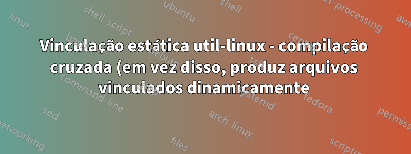 Vinculação estática util-linux - compilação cruzada (em vez disso, produz arquivos vinculados dinamicamente)