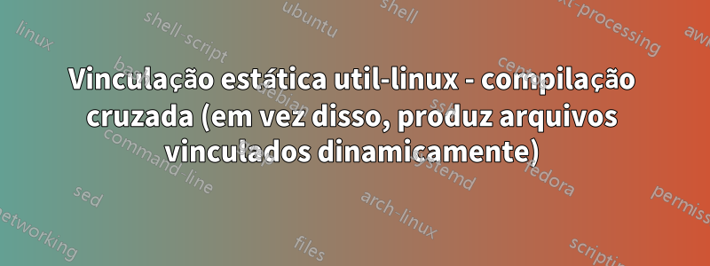 Vinculação estática util-linux - compilação cruzada (em vez disso, produz arquivos vinculados dinamicamente)