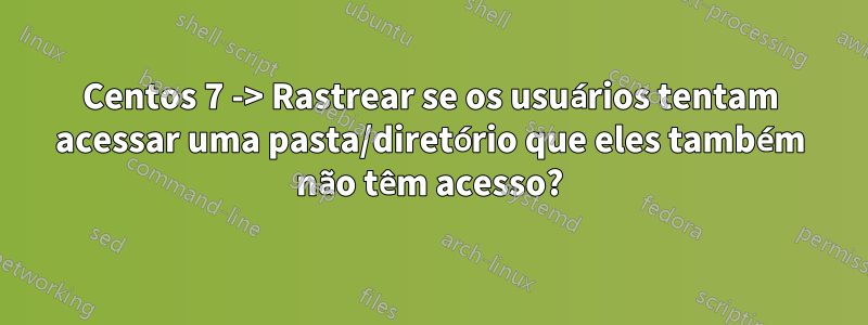 Centos 7 -> Rastrear se os usuários tentam acessar uma pasta/diretório que eles também não têm acesso?