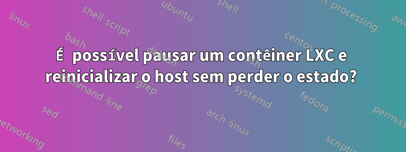 É possível pausar um contêiner LXC e reinicializar o host sem perder o estado?