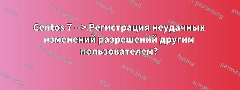 Centos 7 --> Регистрация неудачных изменений разрешений другим пользователем?