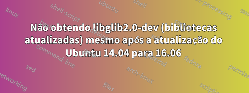 Não obtendo libglib2.0-dev (bibliotecas atualizadas) mesmo após a atualização do Ubuntu 14.04 para 16.06