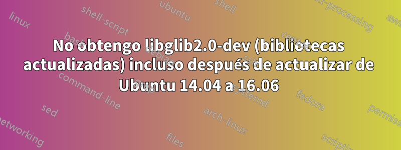 No obtengo libglib2.0-dev (bibliotecas actualizadas) incluso después de actualizar de Ubuntu 14.04 a 16.06