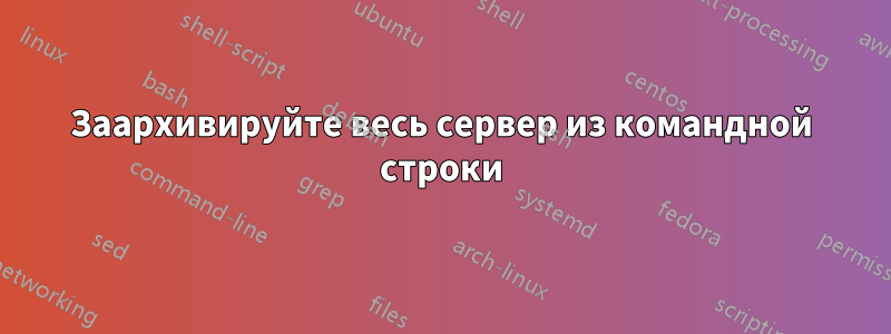 Заархивируйте весь сервер из командной строки