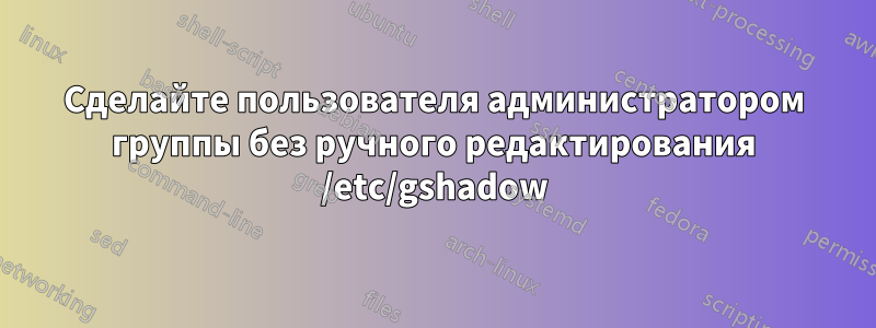 Сделайте пользователя администратором группы без ручного редактирования /etc/gshadow