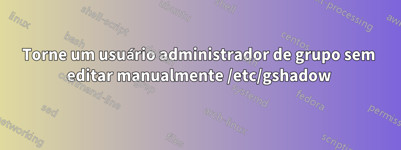 Torne um usuário administrador de grupo sem editar manualmente /etc/gshadow