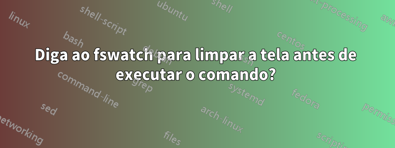 Diga ao fswatch para limpar a tela antes de executar o comando?