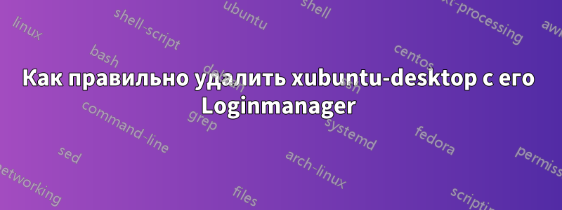 Как правильно удалить xubuntu-desktop с его Loginmanager