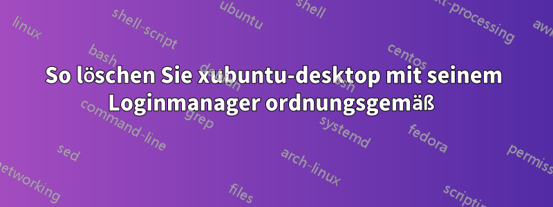 So löschen Sie xubuntu-desktop mit seinem Loginmanager ordnungsgemäß