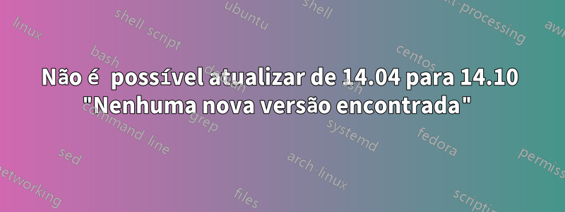 Não é possível atualizar de 14.04 para 14.10 "Nenhuma nova versão encontrada"