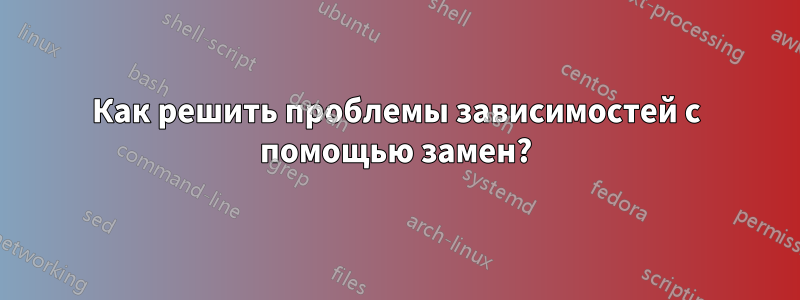 Как решить проблемы зависимостей с помощью замен?